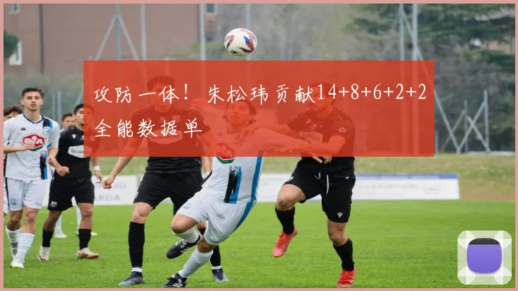 攻防一体！朱松玮贡献14+8+6+2+2全能数据单