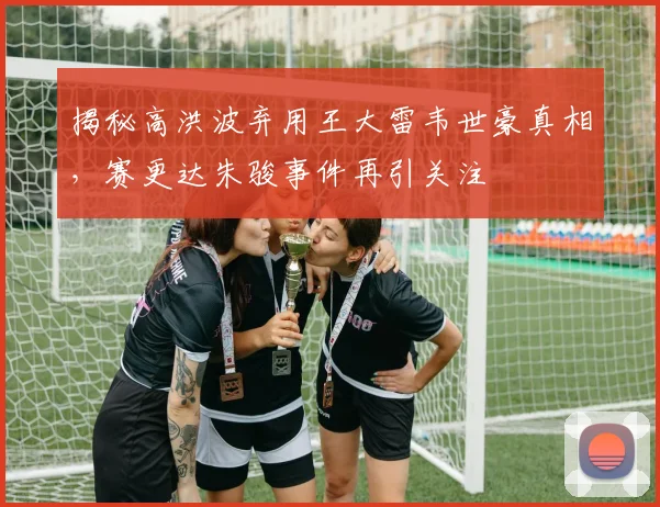 揭秘高洪波弃用王大雷韦世豪真相，赛更达朱骏事件再引关注