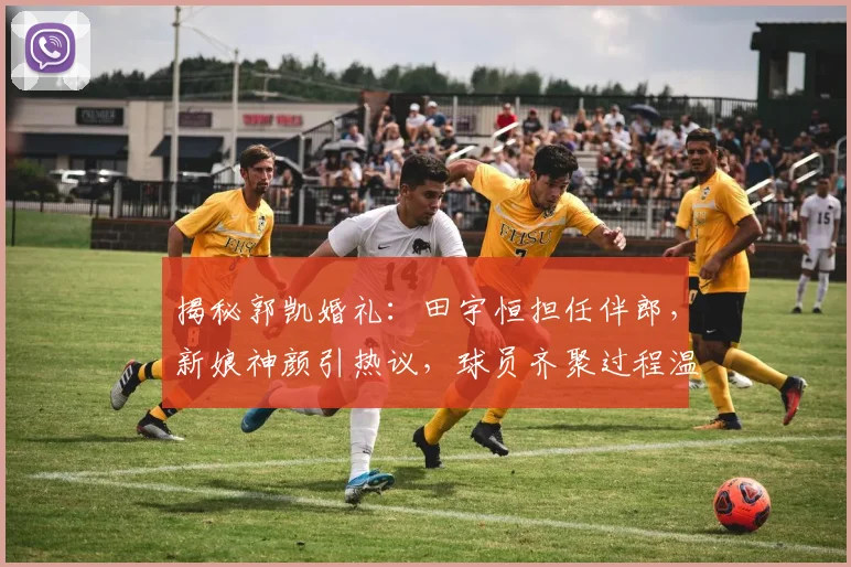 揭秘郭凯婚礼：田宇恒担任伴郎，新娘神颜引热议，球员齐聚过程温馨