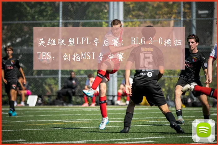 英雄联盟LPL季后赛：BLG 3-0横扫TES，剑指MSI季中赛