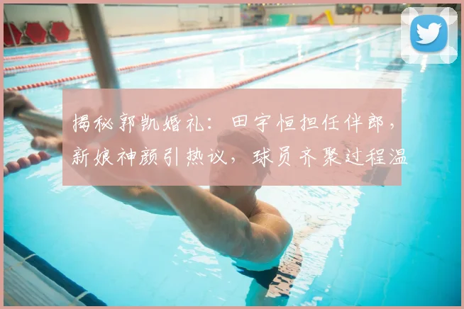 揭秘郭凯婚礼：田宇恒担任伴郎，新娘神颜引热议，球员齐聚过程温馨