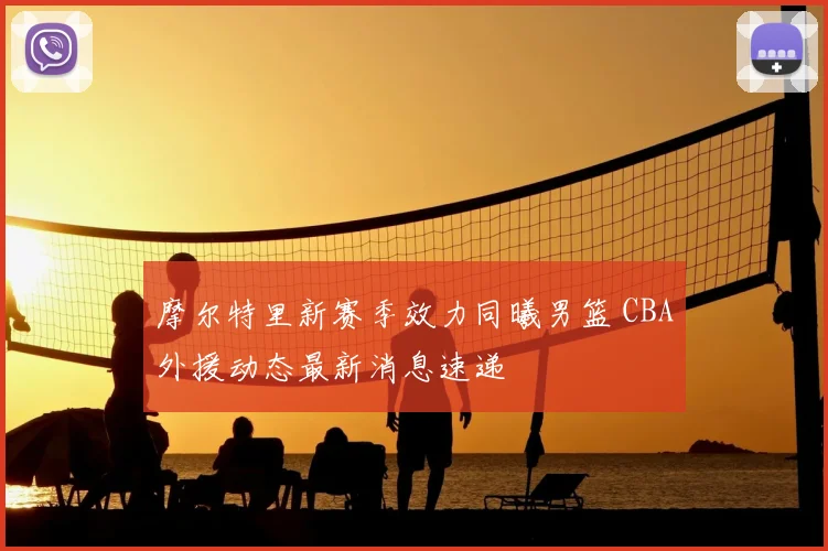 摩尔特里新赛季效力同曦男篮 CBA外援动态最新消息速递