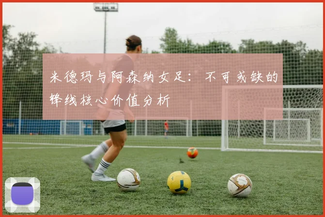 米德玛与阿森纳女足：不可或缺的锋线核心价值分析