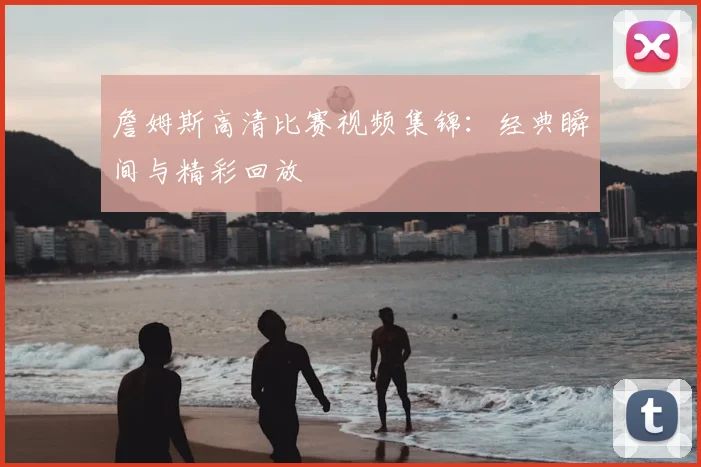 詹姆斯高清比赛视频集锦：经典瞬间与精彩回放