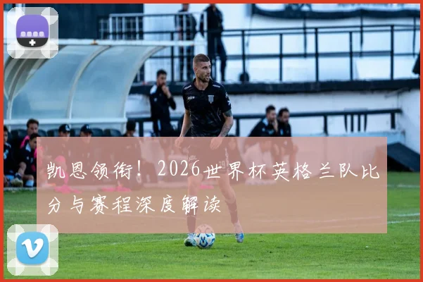 凯恩领衔！2026世界杯英格兰队比分与赛程深度解读