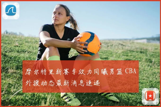 摩尔特里新赛季效力同曦男篮 CBA外援动态最新消息速递