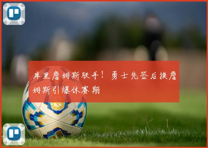 库里詹姆斯联手！勇士先签后换詹姆斯引爆休赛期